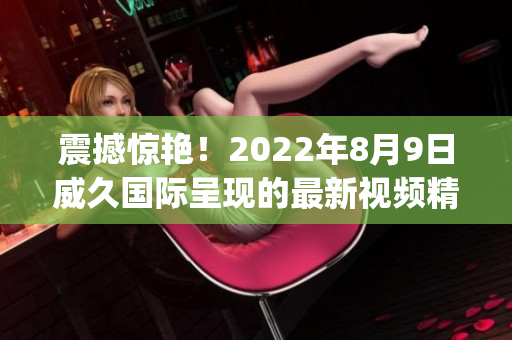 震撼惊艳！2022年8月9日威久国际呈现的最新视频精彩纷呈(1)