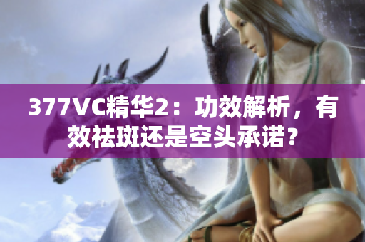 377VC精华2：功效解析，有效祛斑还是空头承诺？