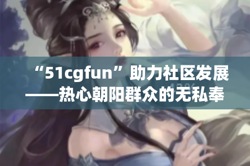 “51cgfun”助力社区发展——热心朝阳群众的无私奉献传递温暖