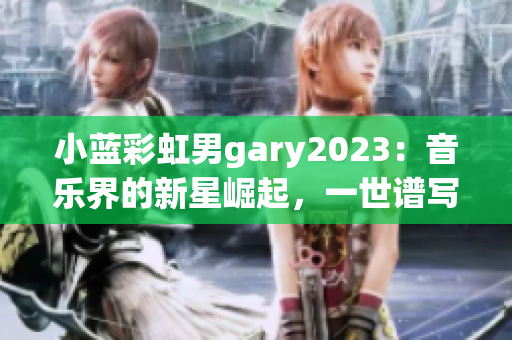 小蓝彩虹男gary2023：音乐界的新星崛起，一世谱写的华丽旋律