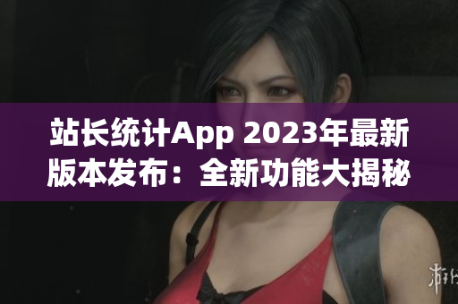 站长统计App 2023年最新版本发布：全新功能大揭秘