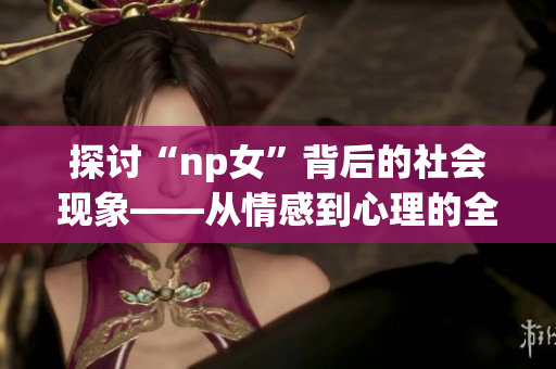 探讨“np女”背后的社会现象——从情感到心理的全方位分析