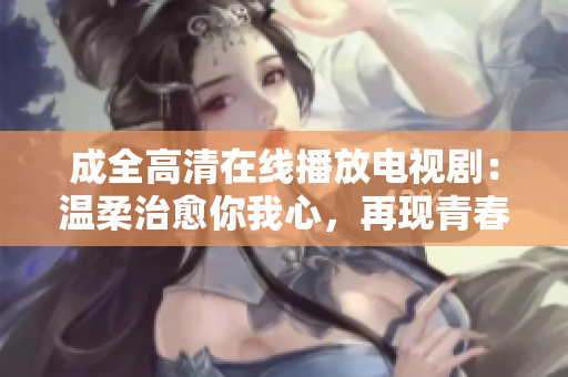 成全高清在线播放电视剧：温柔治愈你我心，再现青春美好