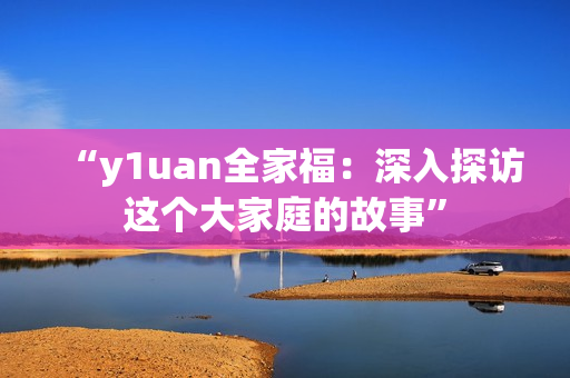 “y1uan全家福：深入探访这个大家庭的故事”