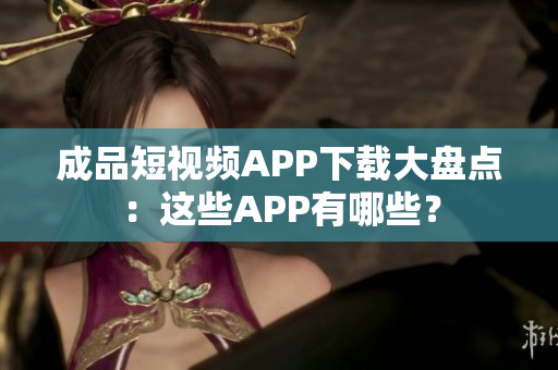 成品短视频APP下载大盘点：这些APP有哪些？