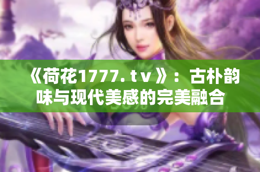 《荷花1777. tⅴ》：古朴韵味与现代美感的完美融合