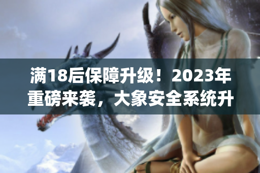 满18后保障升级！2023年重磅来袭，大象安全系统升级(1)