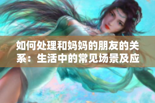 如何处理和妈妈的朋友的关系：生活中的常见场景及应对策略！