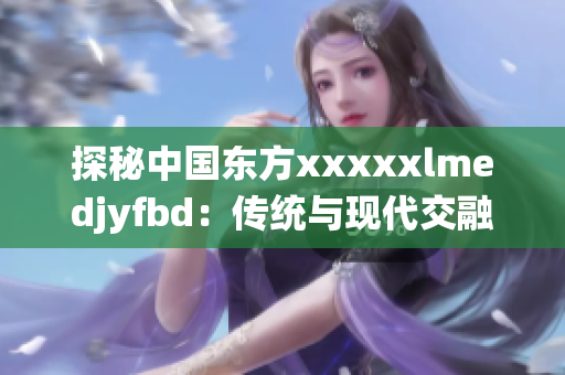 探秘中国东方xxxxxlmedjyfbd：传统与现代交融的文化宝库