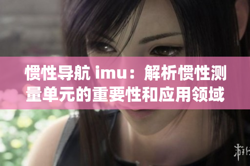 惯性导航 imu：解析惯性测量单元的重要性和应用领域(1)