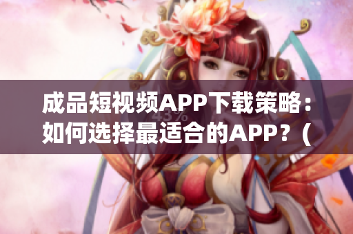 成品短视频APP下载策略：如何选择最适合的APP？(1)