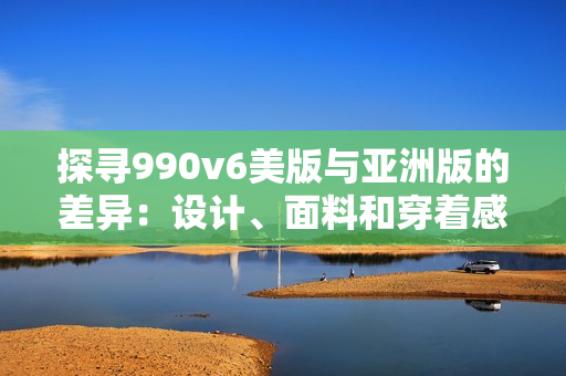 探寻990v6美版与亚洲版的差异：设计、面料和穿着感受有何不同？