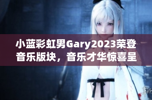 小蓝彩虹男Gary2023荣登音乐版块，音乐才华惊喜呈现！