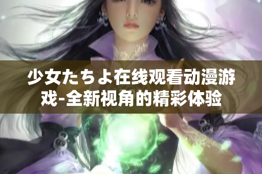 少女たちよ在线观看动漫游戏-全新视角的精彩体验