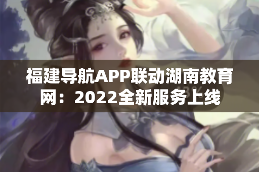 福建导航APP联动湖南教育网：2022全新服务上线