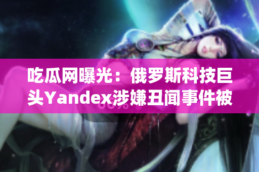 吃瓜网曝光：俄罗斯科技巨头Yandex涉嫌丑闻事件被曝光(1)