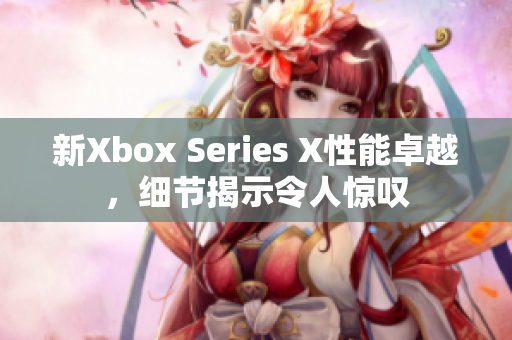 新Xbox Series X性能卓越，细节揭示令人惊叹