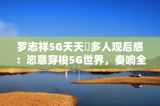 罗志祥5G天天奭多人观后感：恣意穿梭5G世界，奏响全新音乐篇章