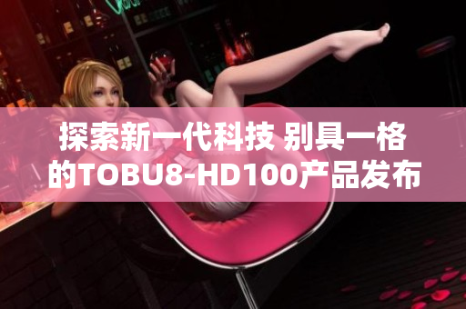 探索新一代科技 别具一格的TOBU8-HD100产品发布