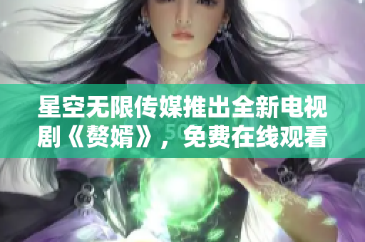 星空无限传媒推出全新电视剧《赘婿》，免费在线观看