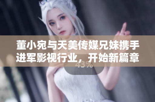 董小宛与天美传媒兄妹携手进军影视行业，开始新篇章！