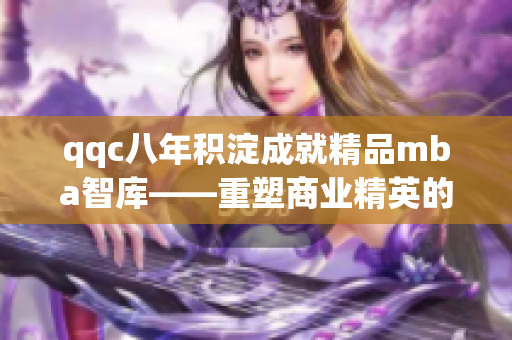 qqc八年积淀成就精品mba智库——重塑商业精英的智慧指南