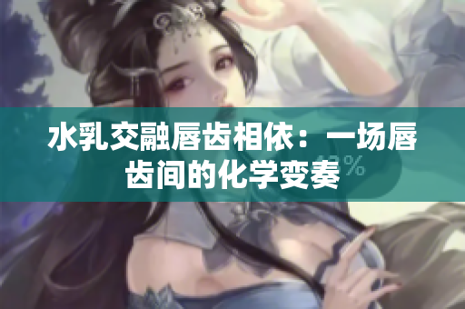 水乳交融唇齿相依：一场唇齿间的化学变奏