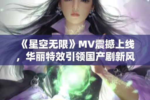 《星空无限》MV震撼上线，华丽特效引领国产剧新风尚！