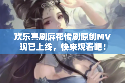 欢乐喜剧麻花传剧原创MV现已上线，快来观看吧！