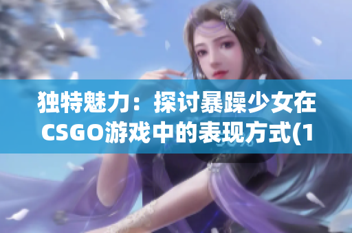 独特魅力：探讨暴躁少女在CSGO游戏中的表现方式(1)