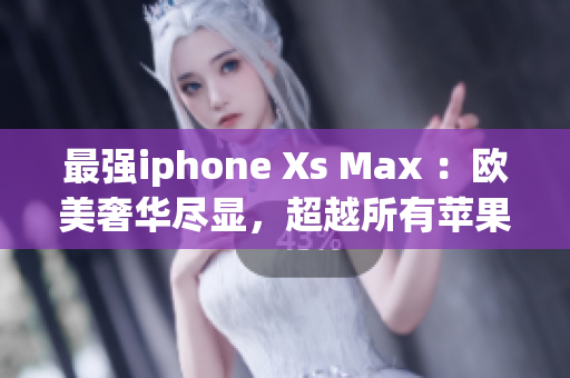 最强iphone Xs Max ：欧美奢华尽显，超越所有苹果手机