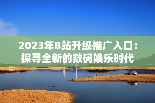 2023年B站升级推广入口：探寻全新的数码娱乐时代