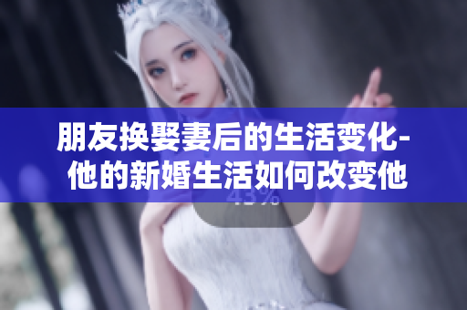 朋友换娶妻后的生活变化- 他的新婚生活如何改变他的日常？