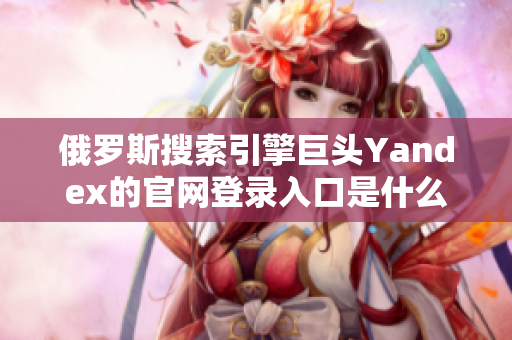 俄罗斯搜索引擎巨头Yandex的官网登录入口是什么？