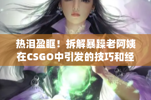 热泪盈眶！拆解暴躁老阿姨在CSGO中引发的技巧和经验分享(1)