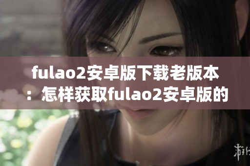 fulao2安卓版下载老版本：怎样获取fulao2安卓版的先前版本？(1)