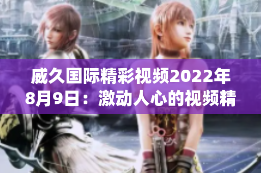 威久国际精彩视频2022年8月9日：激动人心的视频精选展示(1)