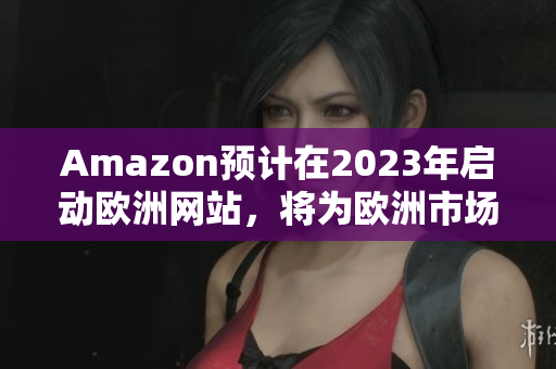 Amazon预计在2023年启动欧洲网站，将为欧洲市场带来新选择