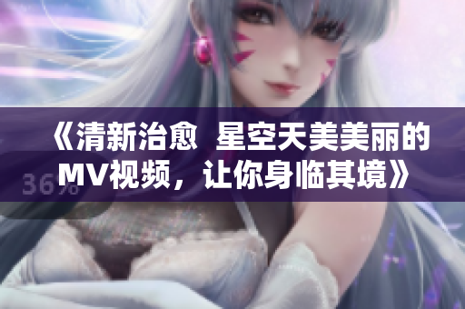 《清新治愈  星空天美美丽的MV视频，让你身临其境》