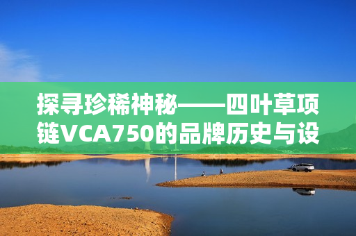 探寻珍稀神秘——四叶草项链VCA750的品牌历史与设计魅力