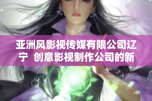 亚洲风影视传媒有限公司辽宁  创意影视制作公司的新篇章