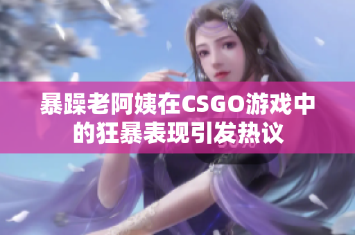 暴躁老阿姨在CSGO游戏中的狂暴表现引发热议