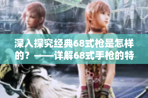 深入探究经典68式枪是怎样的？——详解68式手枪的特点和构造