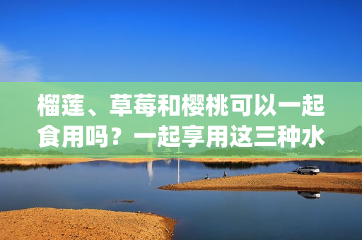 榴莲、草莓和樱桃可以一起食用吗？一起享用这三种水果的不同美味。(1)