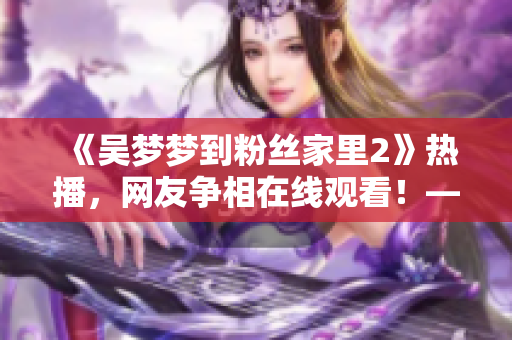 《吴梦梦到粉丝家里2》热播，网友争相在线观看！——新华网报道