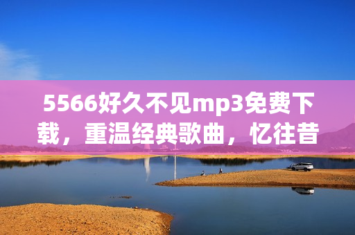 5566好久不见mp3免费下载，重温经典歌曲，忆往昔美好时光