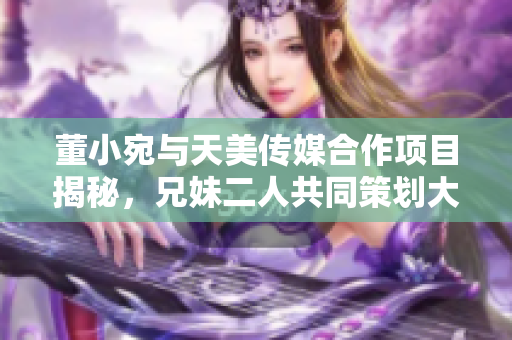 董小宛与天美传媒合作项目揭秘，兄妹二人共同策划大动作