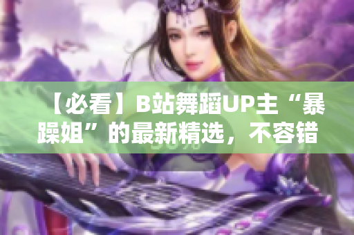 【必看】B站舞蹈UP主“暴躁姐”的最新精选，不容错过！