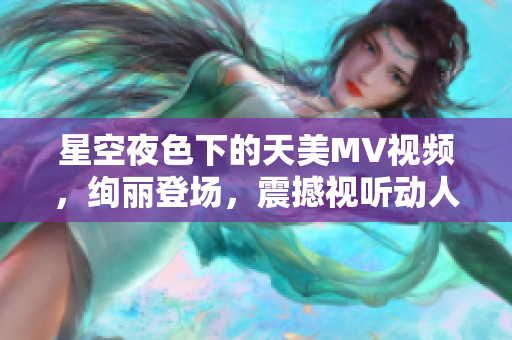 星空夜色下的天美MV视频，绚丽登场，震撼视听动人心弦