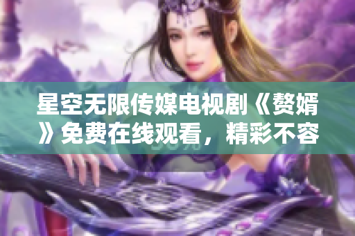 星空无限传媒电视剧《赘婿》免费在线观看，精彩不容错过